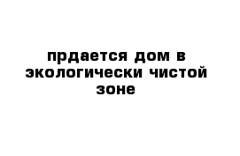 прдается дом в экологически чистой зоне